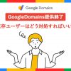 GoogleDomains提供終了!既存ユーザーはどう対処すればいい?